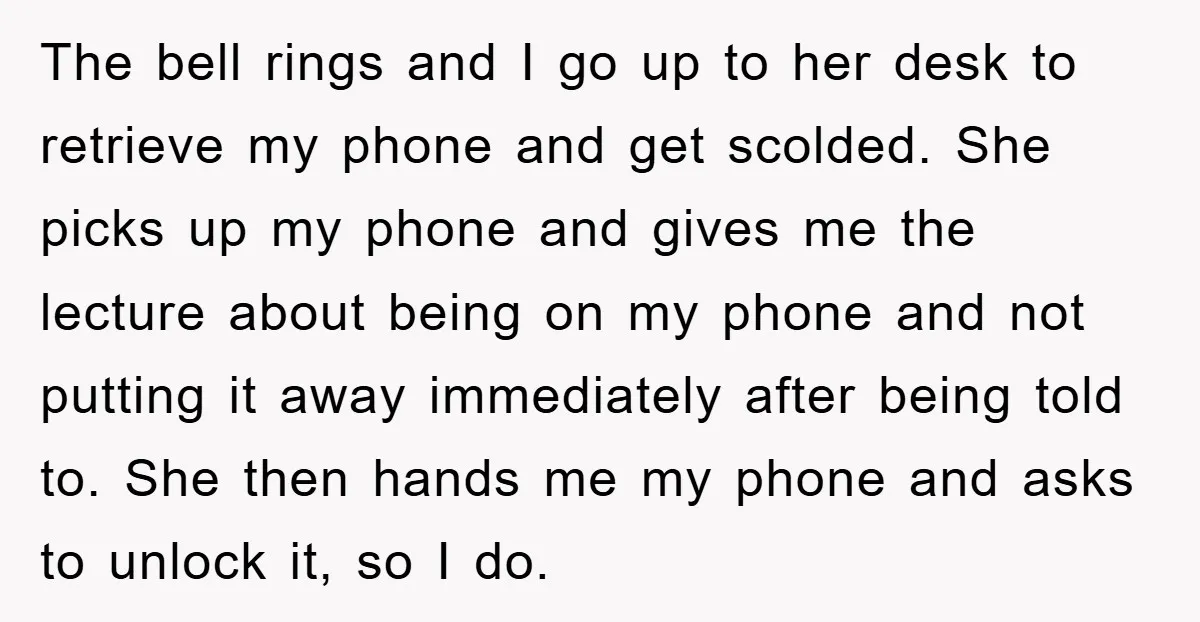 The bell rings and I go up to her desk to retrieve my phone and get scolded. She picks up my phone and gives me the lecture about being on...