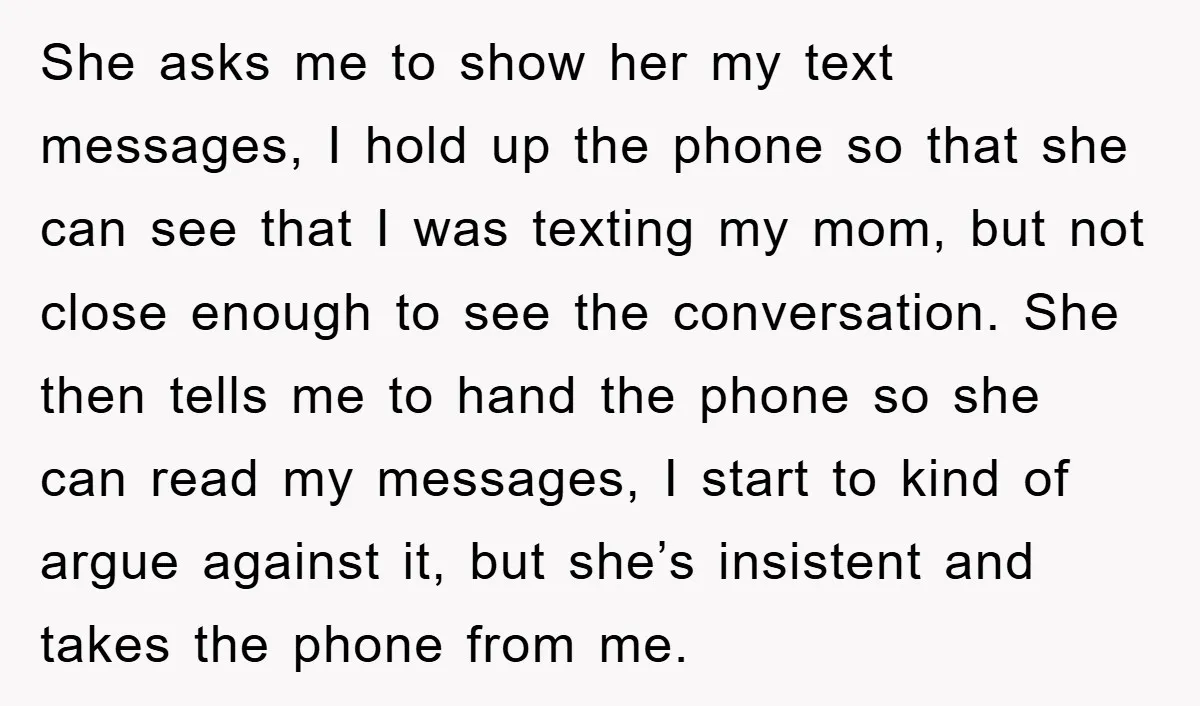 She asks me to show her my text messages, I hold up the phone so that she can see that I was texting my mom, but not close enough to...