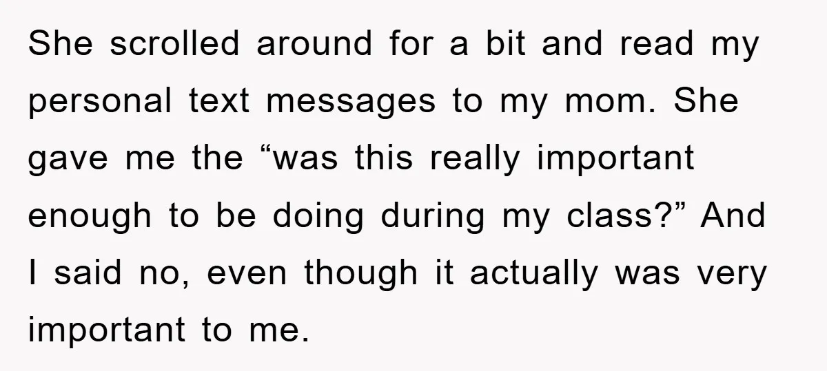She scrolled around for a bit and read my personal text messages to my mom. She gave me the “was this really important enough to be doing during my class?”...