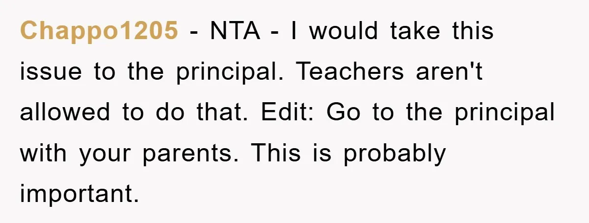 Chappo1205 − NTA - I would take this issue to the principal. Teachers aren't allowed to do that. Edit: Go to the principal with your parents. This is probably important.