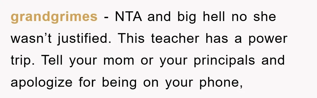 grandgrimes − NTA and big hell no she wasn’t justified. This teacher has a power trip. Tell your mom or your principals and apologize for being on your phone,