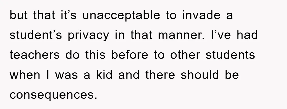 but that it’s unacceptable to invade a student’s privacy in that manner. I’ve had teachers do this before to other students when I was a kid and there should be...