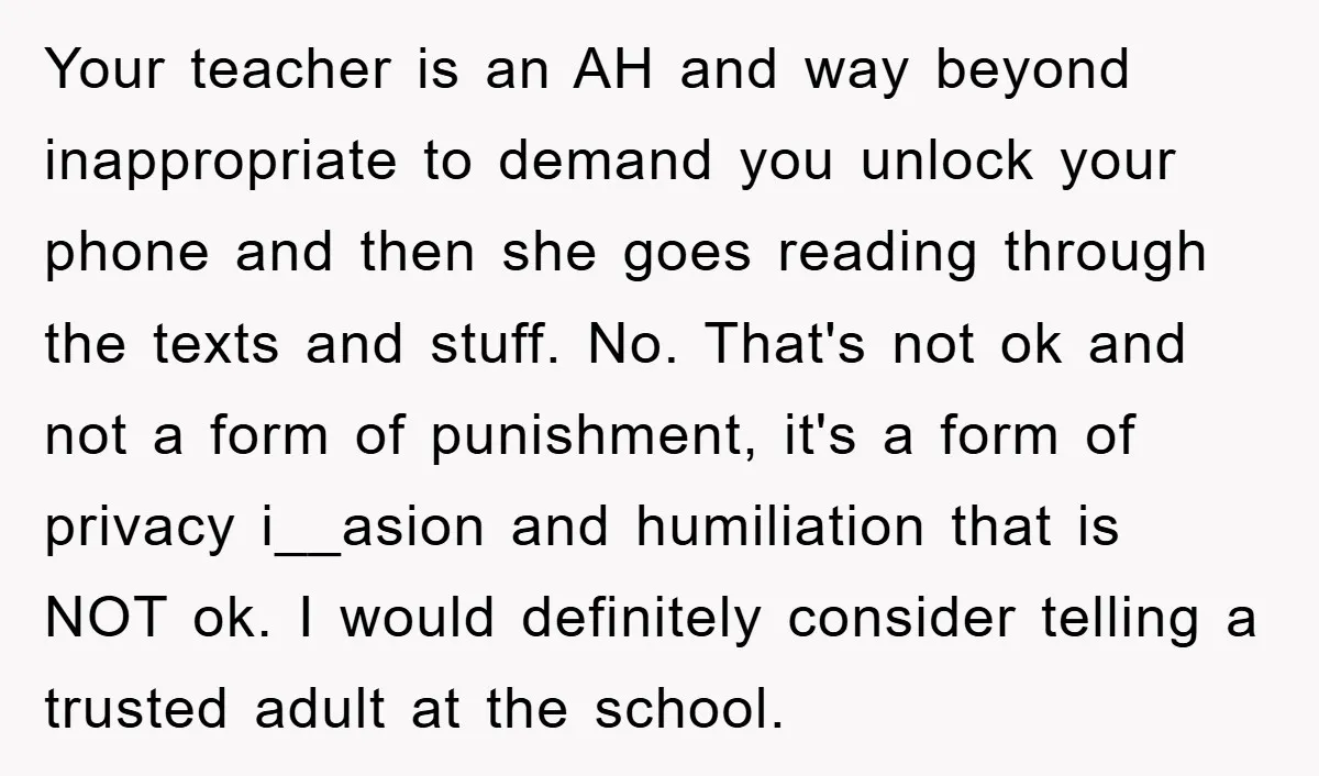 Your teacher is an AH and way beyond inappropriate to demand you unlock your phone and then she goes reading through the texts and stuff. No. That's not ok and...