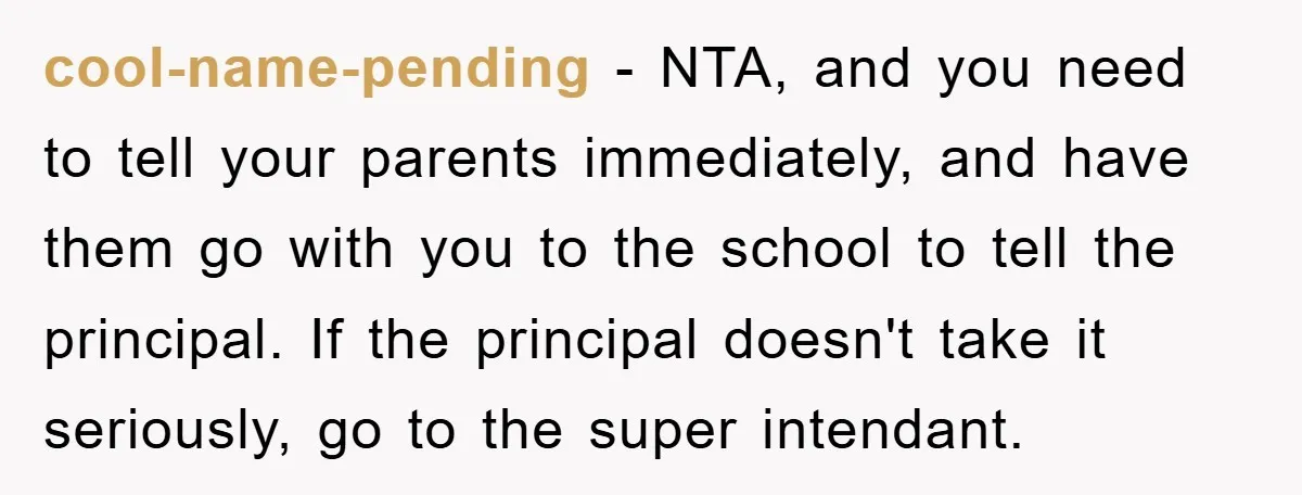 cool-name-pending − NTA, and you need to tell your parents immediately, and have them go with you to the school to tell the principal. If the principal doesn't take it...