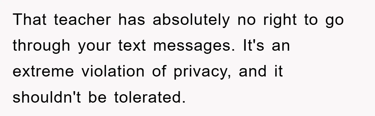 That teacher has absolutely no right to go through your text messages. It's an extreme violation of privacy, and it shouldn't be tolerated.