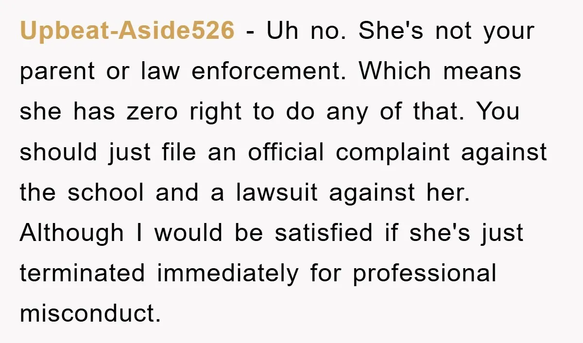 Upbeat-Aside526 − Uh no. She's not your parent or law enforcement. Which means she has zero right to do any of that. You should just file an official complaint against...