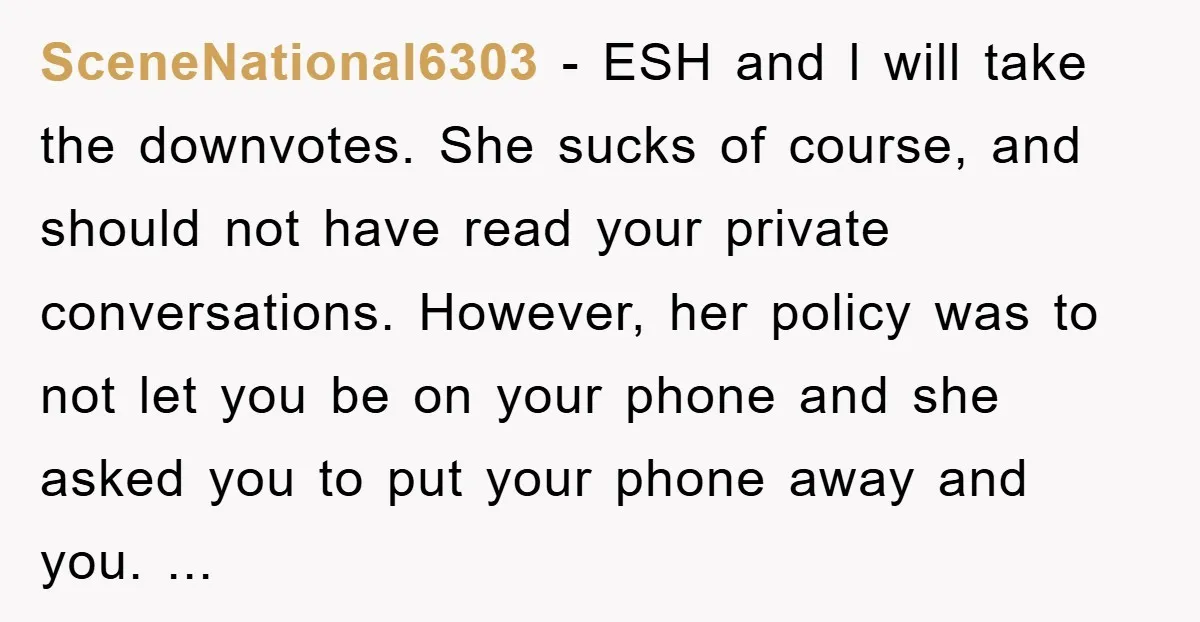 SceneNational6303 − ESH and l will take the downvotes. She sucks of course, and should not have read your private conversations. However, her policy was to not let you be...