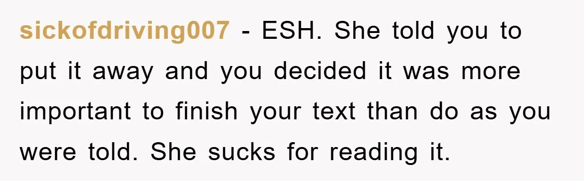 sickofdriving007 − ESH. She told you to put it away and you decided it was more important to finish your text than do as you were told. She sucks for...