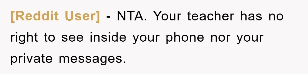 [Reddit User] − NTA. Your teacher has no right to see inside your phone nor your private messages.