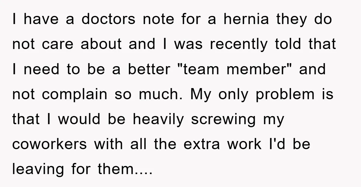 I have a doctors note for a hernia they do not care about and I was recently told that I need to be a better "team member" and not complain...