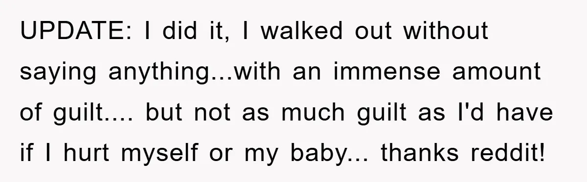 UPDATE: I did it, I walked out without saying anything...with an immense amount of guilt.... but not as much guilt as I'd have if I hurt myself or my baby......