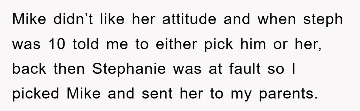 Mike didn’t like her attitude and when steph was 10 told me to either pick him or her, back then Stephanie was at fault so I picked Mike and sent...