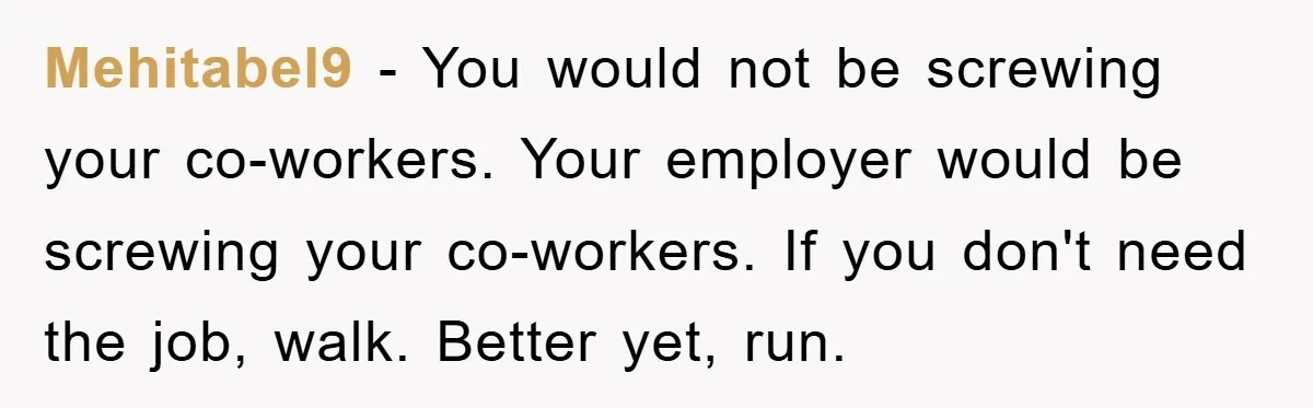 Mehitabel9 − You would not be screwing your co-workers. Your employer would be screwing your co-workers. If you don't need the job, walk. Better yet, run.
