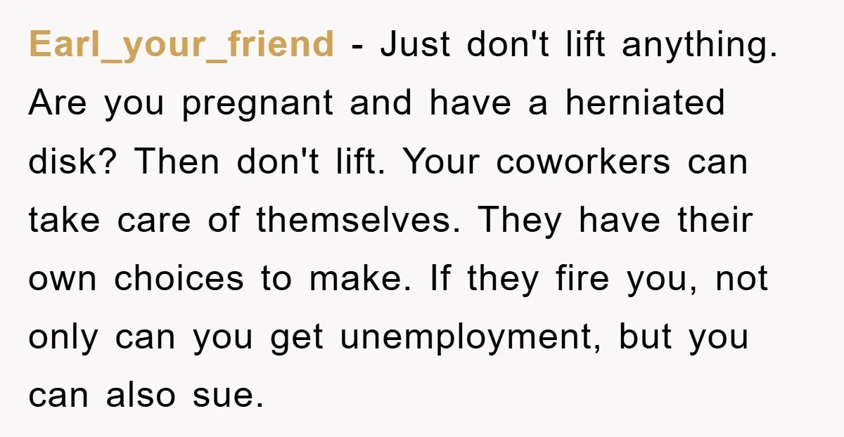 Earl_your_friend − Just don't lift anything. Are you pregnant and have a herniated disk? Then don't lift. Your coworkers can take care of themselves. They have their own choices to...