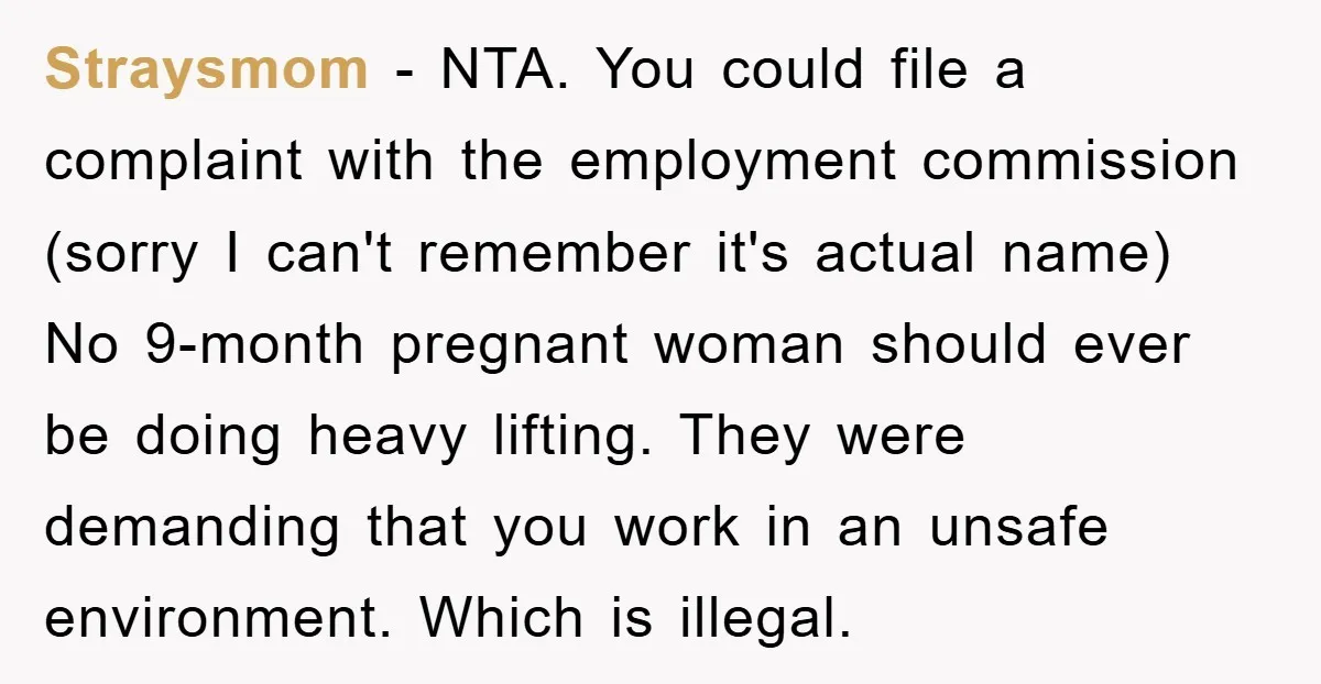 Straysmom − NTA. You could file a complaint with the employment commission (sorry I can't remember it's actual name) No 9-month pregnant woman should ever be doing heavy lifting. They...