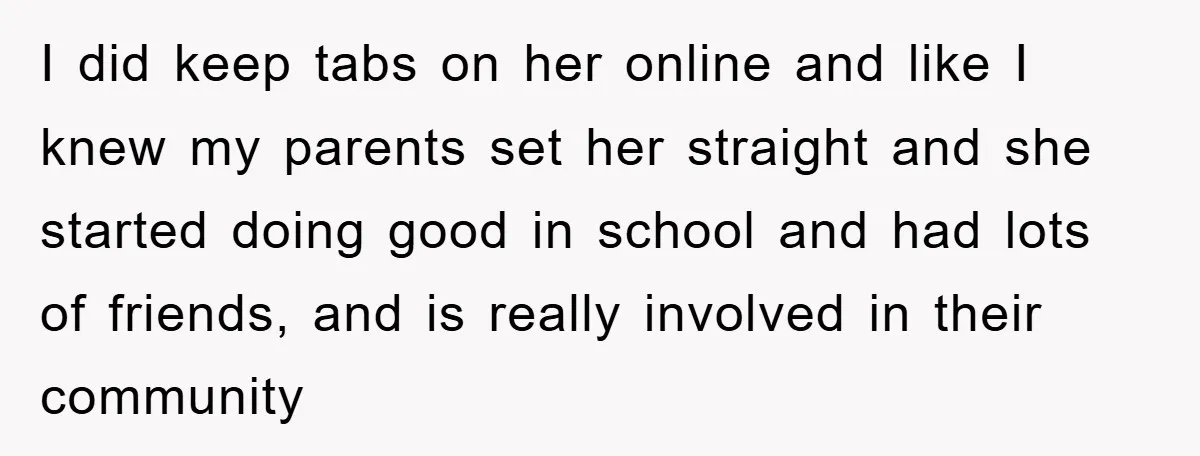 I did keep tabs on her online and like I knew my parents set her straight and she started doing good in school and had lots of friends, and is...