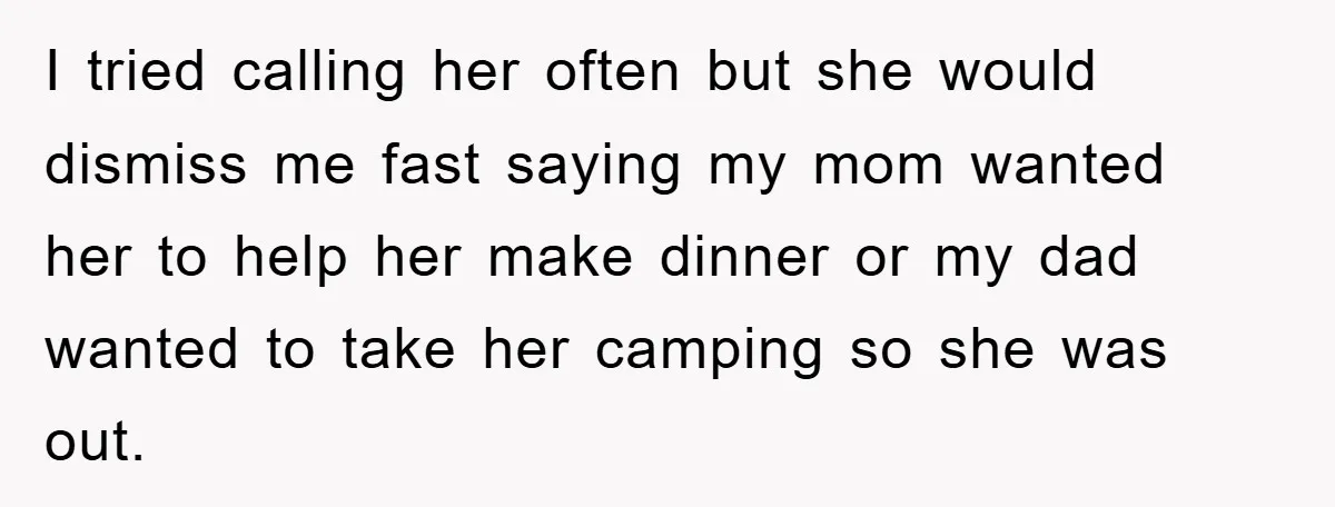 I tried calling her often but she would dismiss me fast saying my mom wanted her to help her make dinner or my dad wanted to take her camping so...