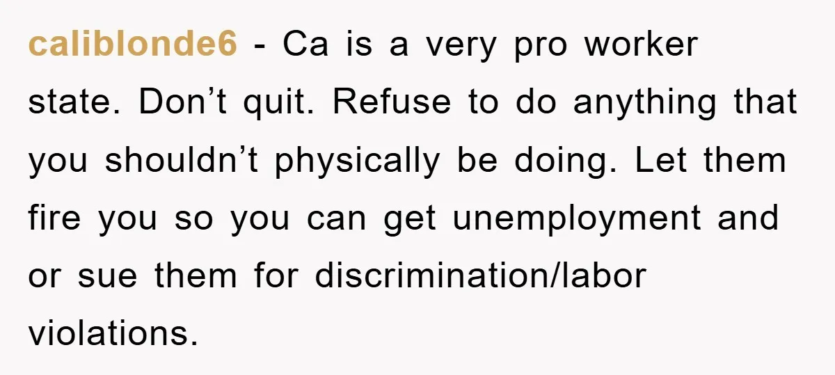 caliblonde6 − Ca is a very pro worker state. Don’t quit. Refuse to do anything that you shouldn’t physically be doing. Let them fire you so you can get unemployment...