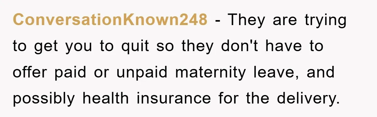 ConversationKnown248 − They are trying to get you to quit so they don't have to offer paid or unpaid maternity leave, and possibly health insurance for the delivery.