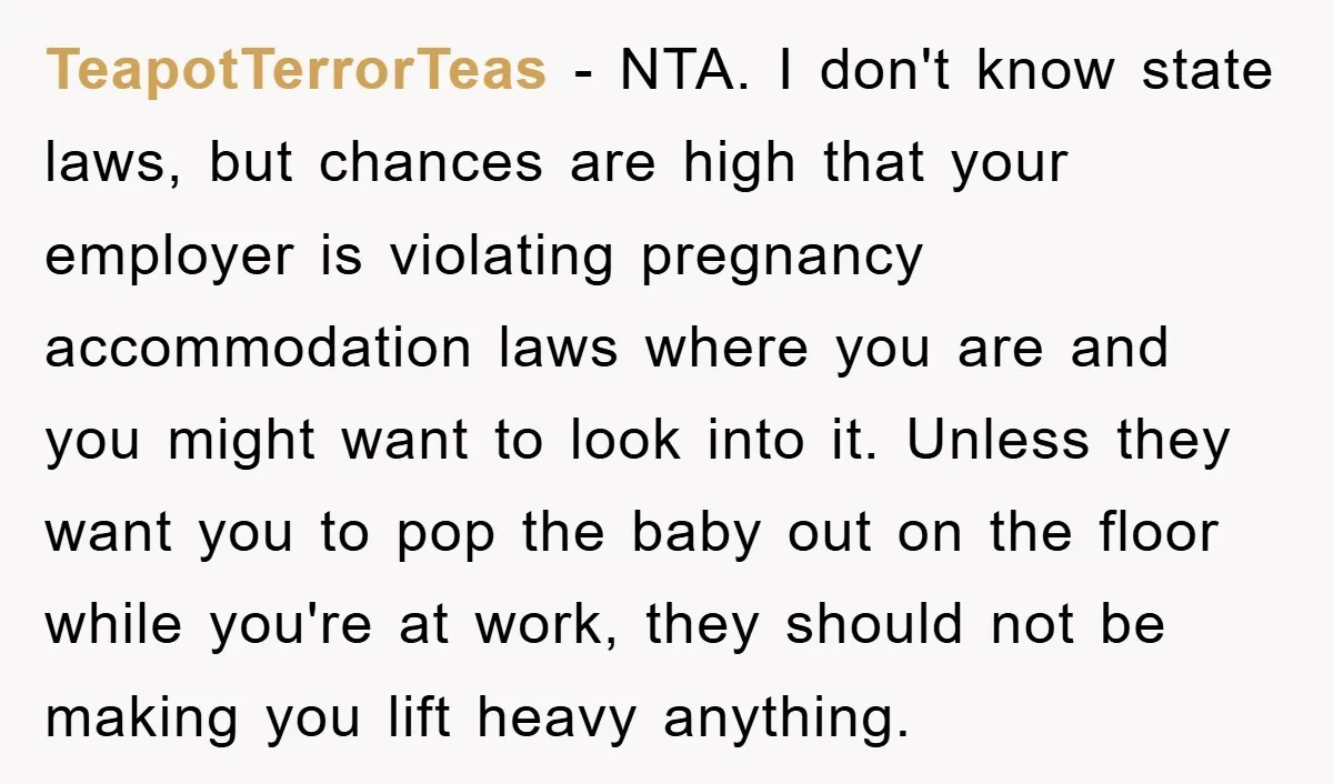 TeapotTerrorTeas − NTA. I don't know state laws, but chances are high that your employer is violating pregnancy accommodation laws where you are and you might want to look into...