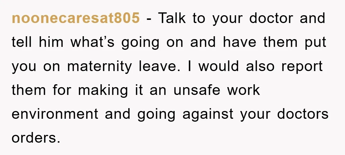 noonecaresat805 − Talk to your doctor and tell him what’s going on and have them put you on maternity leave. I would also report them for making it an unsafe...
