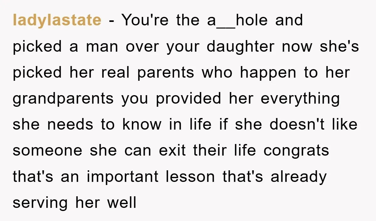 ladylastate − You're the a__hole and picked a man over your daughter now she's picked her real parents who happen to her grandparents you provided her everything she needs to...