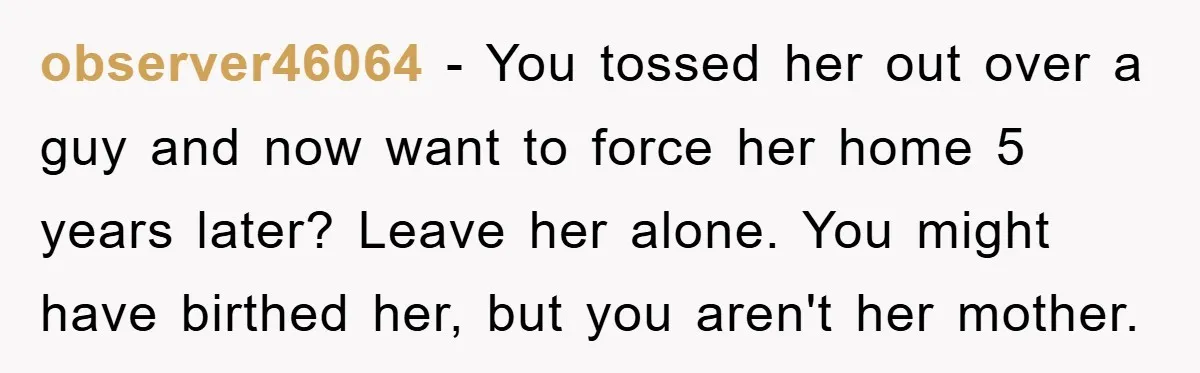 observer46064 − You tossed her out over a guy and now want to force her home 5 years later? Leave her alone. You might have birthed her, but you aren't...