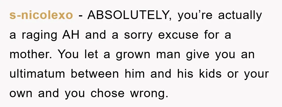 s-nicolexo − ABSOLUTELY, you’re actually a raging AH and a sorry excuse for a mother. You let a grown man give you an ultimatum between him and his kids or...