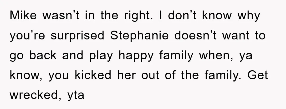 Mike wasn’t in the right. I don’t know why you’re surprised Stephanie doesn’t want to go back and play happy family when, ya know, you kicked her out of the...