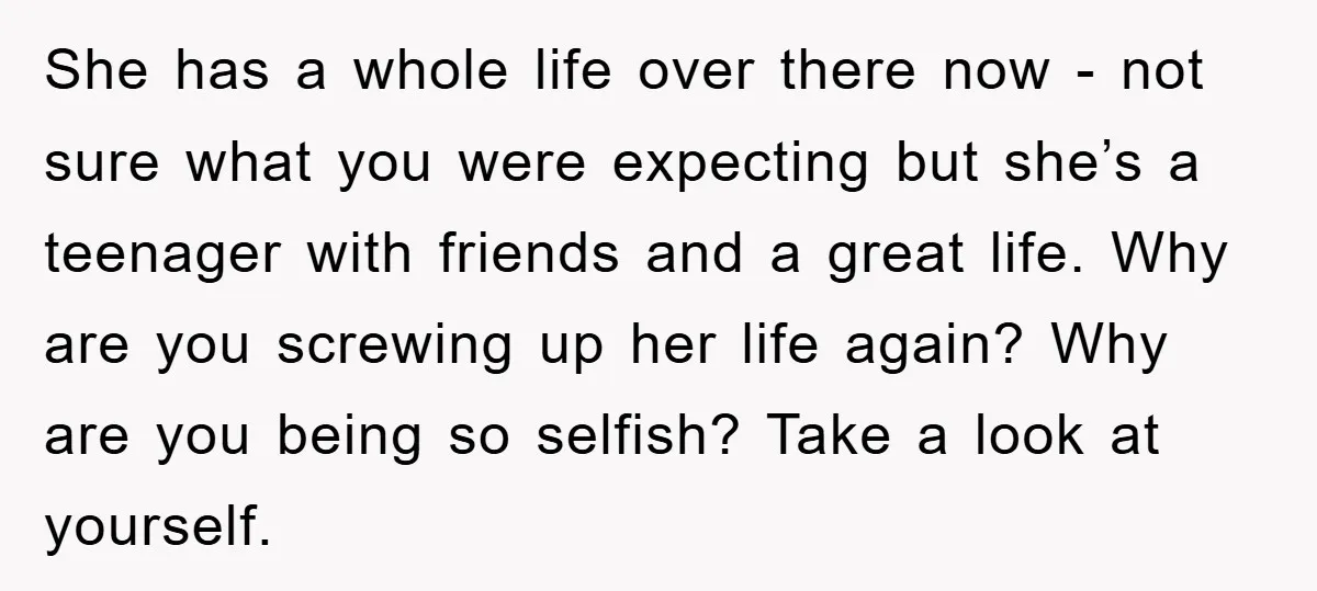 She has a whole life over there now - not sure what you were expecting but she’s a teenager with friends and a great life. Why are you screwing up...