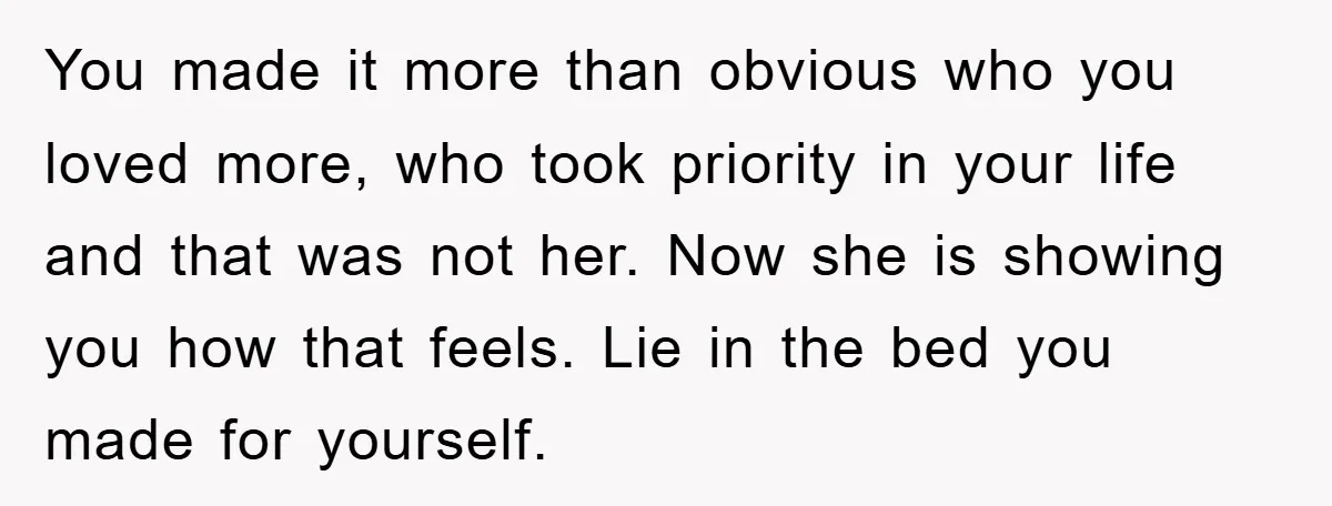 You made it more than obvious who you loved more, who took priority in your life and that was not her. Now she is showing you how that feels. Lie...