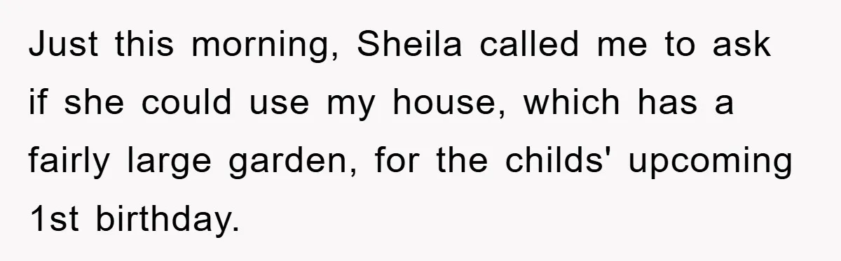 Just this morning, Sheila called me to ask if she could use my house, which has a fairly large garden, for the childs' upcoming 1st birthday.