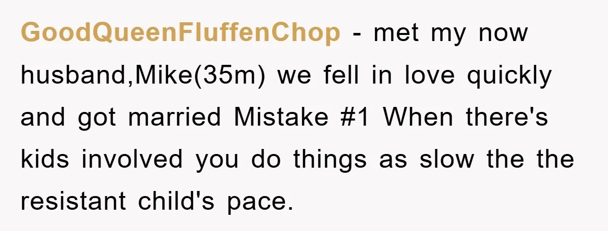 GoodQueenFluffenChop − met my now husband,Mike(35m) we fell in love quickly and got married Mistake #1 When there's kids involved you do things as slow the the resistant child's pace.