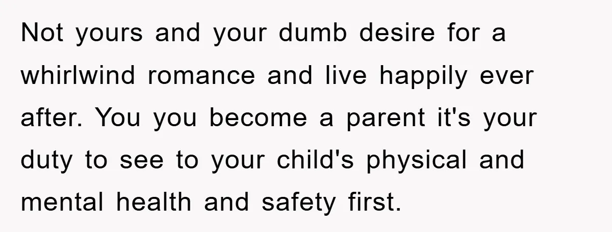 Not yours and your dumb desire for a whirlwind romance and live happily ever after. You you become a parent it's your duty to see to your child's physical and...