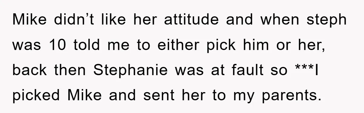 Mike didn’t like her attitude and when steph was 10 told me to either pick him or her, back then Stephanie was at fault so ***I picked Mike and sent...