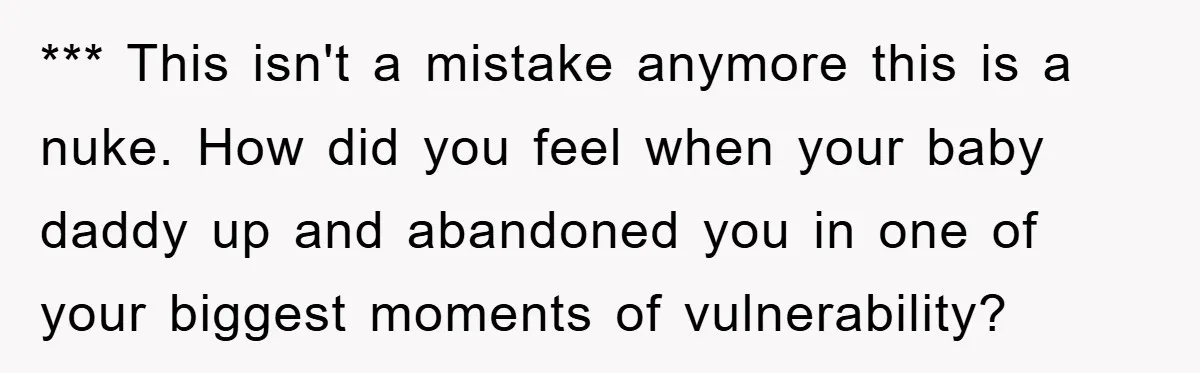 *** This isn't a mistake anymore this is a nuke. How did you feel when your baby daddy up and abandoned you in one of your biggest moments of vulnerability?