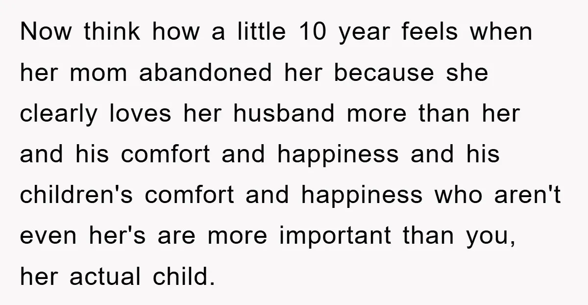 Now think how a little 10 year feels when her mom abandoned her because she clearly loves her husband more than her and his comfort and happiness and his children's...