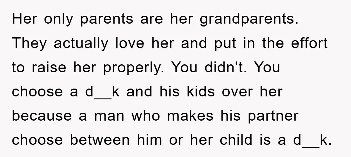 Her only parents are her grandparents. They actually love her and put in the effort to raise her properly. You didn't. You choose a d__k and his kids over her...