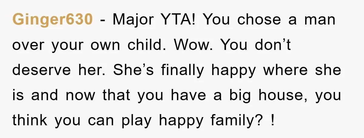 Ginger630 − Major YTA! You chose a man over your own child. Wow. You don’t deserve her. She’s finally happy where she is and now that you have a big...