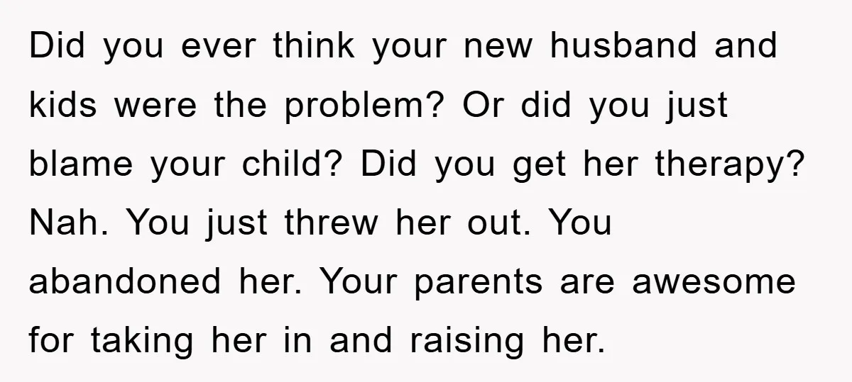 Did you ever think your new husband and kids were the problem? Or did you just blame your child? Did you get her therapy? Nah. You just threw her out....