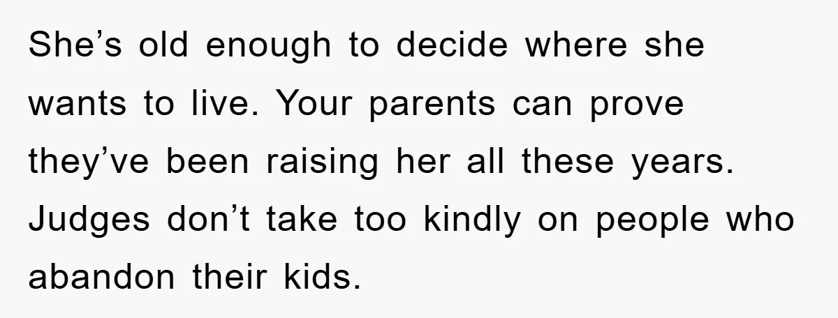She’s old enough to decide where she wants to live. Your parents can prove they’ve been raising her all these years. Judges don’t take too kindly on people who abandon...
