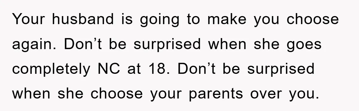Your husband is going to make you choose again. Don’t be surprised when she goes completely NC at 18. Don’t be surprised when she choose your parents over you.