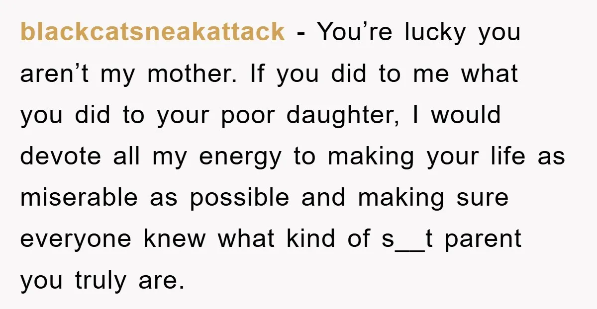 blackcatsneakattack − You’re lucky you aren’t my mother. If you did to me what you did to your poor daughter, I would devote all my energy to making your life...