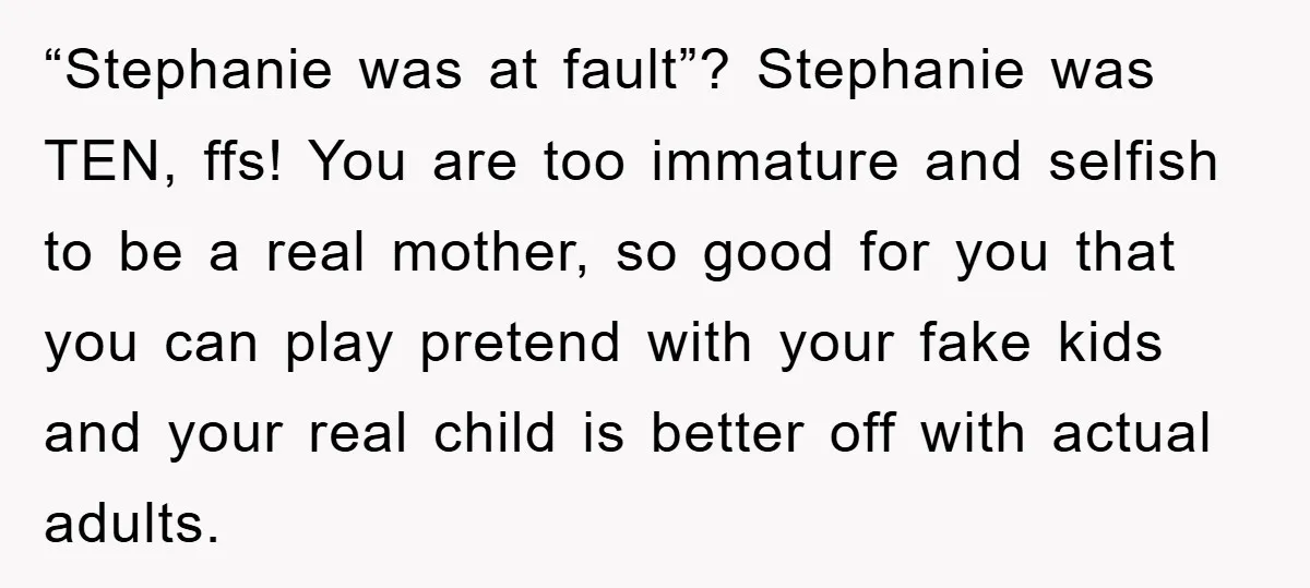 “Stephanie was at fault”? Stephanie was TEN, ffs! You are too immature and selfish to be a real mother, so good for you that you can play pretend with your...