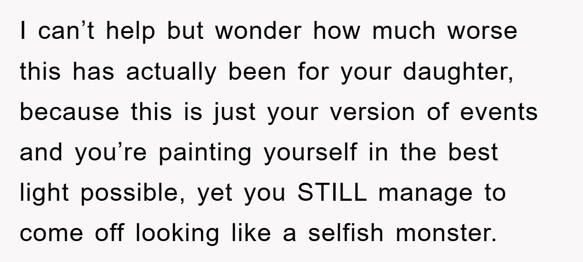 I can’t help but wonder how much worse this has actually been for your daughter, because this is just your version of events and you’re painting yourself in the best...