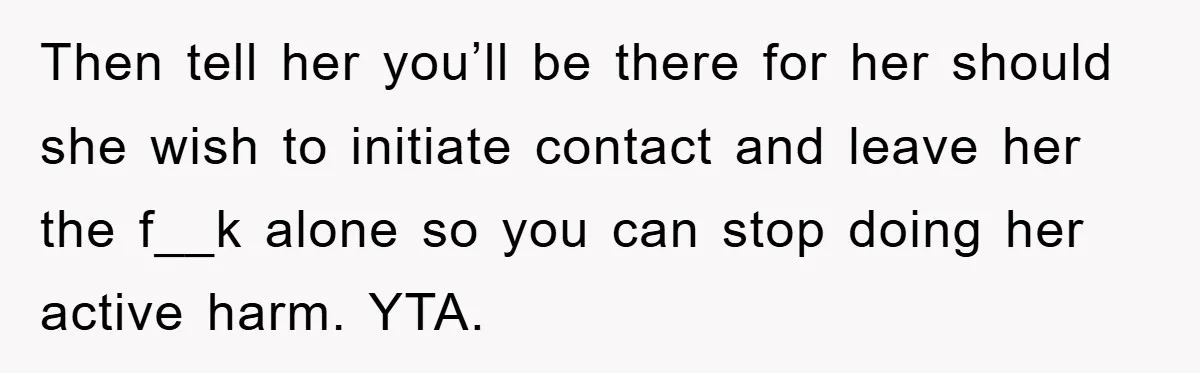 Then tell her you’ll be there for her should she wish to initiate contact and leave her the f__k alone so you can stop doing her active harm. YTA.