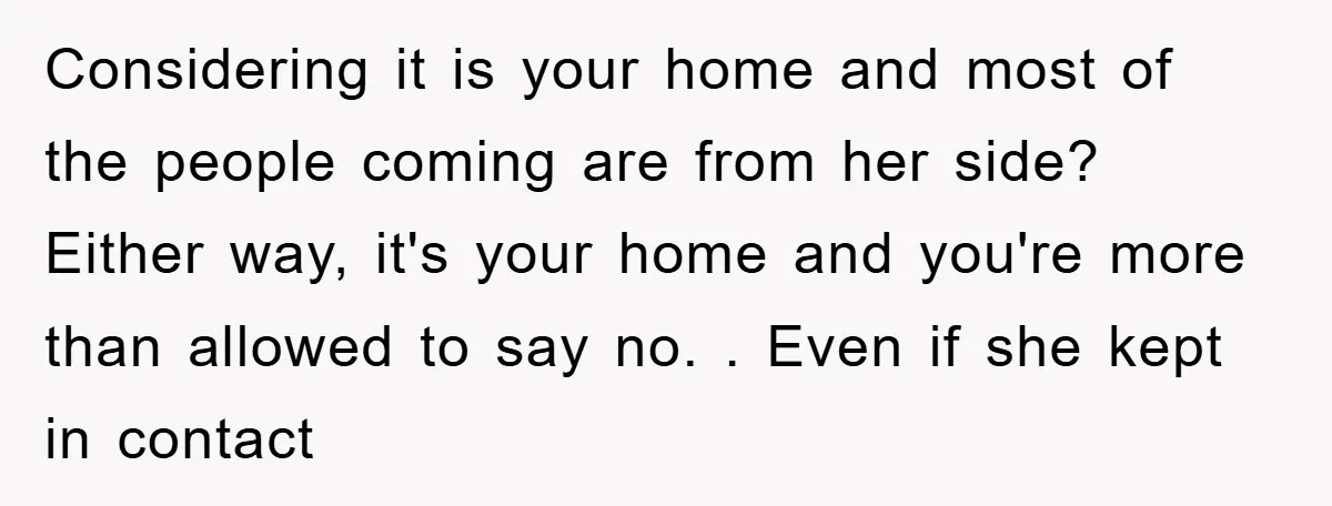 Considering it is your home and most of the people coming are from her side? Either way, it's your home and you're more than allowed to say no. . Even...