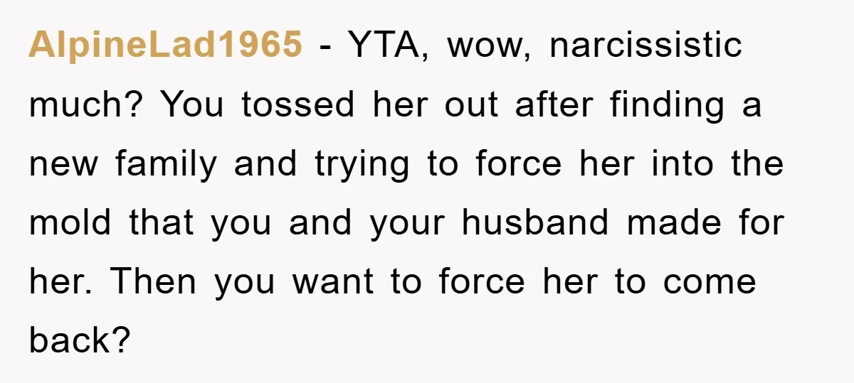 AlpineLad1965 − YTA, wow, narcissistic much? You tossed her out after finding a new family and trying to force her into the mold that you and your husband made for...