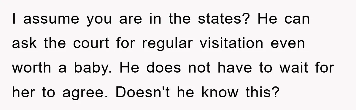 I assume you are in the states? He can ask the court for regular visitation even worth a baby. He does not have to wait for her to agree. Doesn't...