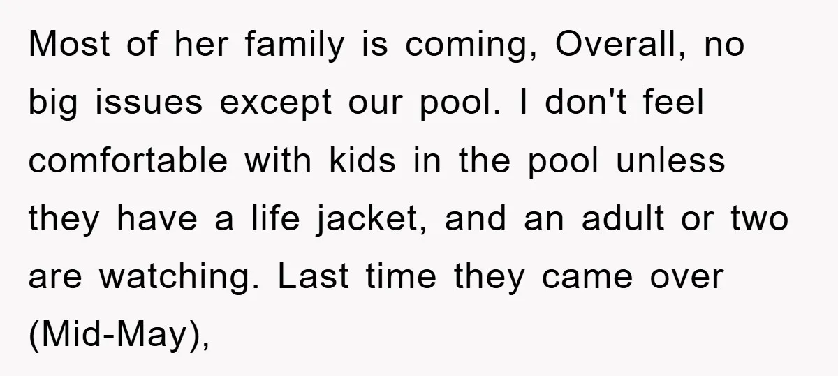 Most of her family is coming, Overall, no big issues except our pool. I don't feel comfortable with kids in the pool unless they have a life jacket, and an...